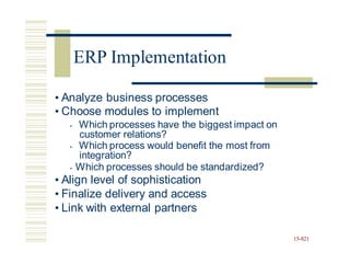 • Analyze business processes
• Choose modules to implement
• Which processes have the biggest impact on
customer relations?
• Which process would benefit the most from
integration?
• Which processes should be standardized?
• Align level of sophistication
• Finalize delivery and access
• Link with external partners
15-821
ERP Implementation
 