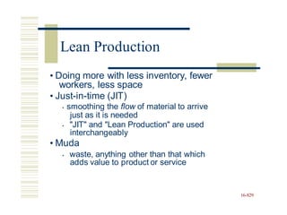• Doing more with less inventory, fewer
workers, less space
• Just-in-time (JIT)
• smoothing the flow of material to arrive
just as it is needed
• "JIT" and "Lean Production" are used
interchangeably
• Muda
• waste, anything other than that which
adds value to product or service
16-829
Lean Production
 
