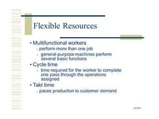 • Multifunctional workers
• perform more than one job
• general-purpose machines perform
several basic functions
• Cycle time
• time required for the worker to complete
one pass through the operations
assigned
• Takt time
• paces production to customer demand
16-834
Flexible Resources
 