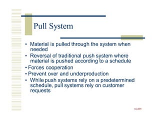 • Material is pulled through the system when
needed
• Reversal of traditional push system where
material is pushed according to a schedule
• Forces cooperation
• Prevent over and underproduction
• While push systems rely on a predetermined
schedule, pull systems rely on customer
requests
16-839
Pull System
 