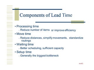 Components of Lead Time
• Processing time
• Reduce number of items
• Move time
or improve efficiency
• Reduce distances, simplify movements,
routings
• Waiting time
• Better scheduling, sufficient capacity
• Setup time
• Generally the biggest bottleneck
standardize
16-852
Components of Lead
 
