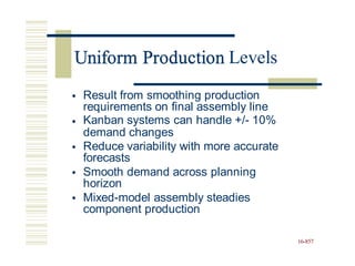 Uniform Production Levels
• Result from smoothing production
requirements on final assembly line
Kanban systems can handle +/- 10%
demand changes
•
• Reduce variability with more accurate
forecasts
Smooth demand across planning
horizon
Mixed-model assembly steadies
component production
•
•
16-857
Uniform Production
 