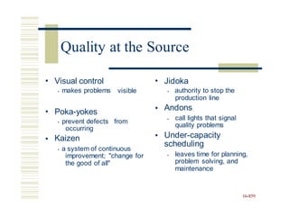 • Visual control
• makes problems
• Jidoka
• authority to stop the
production line
Andons
visible
•
• Poka-yokes
call lights that signal
quality problems
Under-capacity
scheduling
•
• prevent defects
occurring
Kaizen
from
•
•
• a system of continuous
improvement; "change for
the good of all"
leaves time for planning,
problem solving, and
maintenance
•
16-859
Quality at the Source
 
