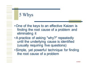 •One of the keys to an effective Kaizen is
finding the root cause of a problem and
eliminating it
•A practice of asking "why?" repeatedly
until the underlying cause is identified
(usually requiring five questions)
•Simple, yet powerful technique for finding
the root cause of a problem
16-863
5 Whys
 