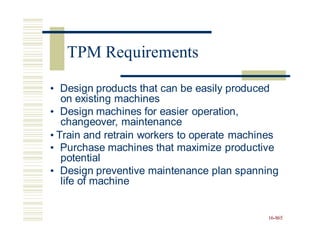 • Design products that can be easily produced
on existing machines
• Design machines for easier operation,
changeover, maintenance
• Train and retrain workers to operate machines
• Purchase machines that maximize productive
potential
• Design preventive maintenance plan spanning
life of machine
16-865
TPM Requirements
 