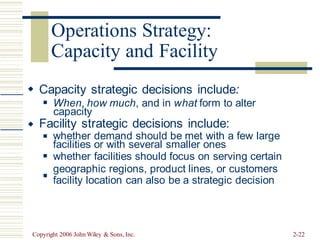 Capacity and Facility
 Capacity strategic decisions include:
When, how much, and in what form to alter
◼
capacity
Facility strategic decisions include:

whether demand should be met with a few large
◼
facilities or with several smaller ones
whether facilities should focus on serving certain
geographic regions, product lines, or customers
facility location can also be a strategic decision
◼
◼
Copyright 2006 John Wiley & Sons, Inc. 2-22
Operations Strategy:
 