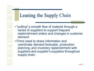 Leaning the Supply Chain
• "pulling"a smooth flow of material through a
series of suppliers to support frequent
replenishment orders and changes in customer
demand
• Firms need to share information and
coordinate demand forecasts, production
planning, and inventory replenishment with
suppliers and supplier’s suppliers throughout
supply chain
16-872
Leaning the Supply
 