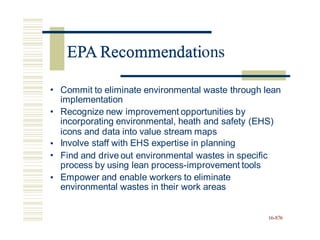 EPA Recommendations
• Commit to eliminate environmental waste through lean
implementation
Recognize new improvement opportunities by
incorporating environmental, heath and safety (EHS)
•
icons and data into value stream maps
Involve staff with EHS expertise in planning
Find and drive out environmental wastes in specific
process by using lean process-improvement tools
Empower and enable workers to eliminate
environmental wastes in their work areas
•
•
•
16-876
EPA Recommendati
 