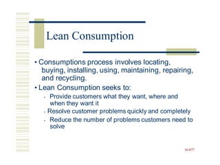 • Consumptions process involves locating,
buying, installing, using, maintaining, repairing,
and recycling.
• Lean Consumption seeks to:
• Provide customers what they want, where and
when they want it
• Resolve customer problems quickly and completely
• Reduce the number of problems customers need to
solve
16-877
Lean Consumption
 