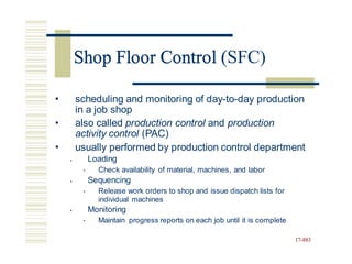 Shop Floor Control (SFC)
• scheduling and monitoring of day-to-day production
in a job shop
also called production control and production
activity control (PAC)
•
• usually performed by production control department
Loading
•
Check availability of material, machines, and labor
Sequencing
Release work orders to shop and issue dispatch lists for
individual machines
Monitoring
Maintain progress reports on each job until it is complete
•
•
•
•
•
17-883
Shop Floor Control (
 