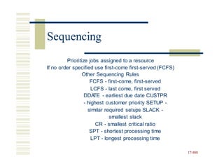 Prioritize jobs assigned to a resource
If no order specified use first-come first-served (FCFS)
Other Sequencing Rules
FCFS - first-come, first-served
LCFS - last come, first served
DDA
TE - earliest due date CUSTPR
- highest customer priority SETUP -
similar required setups SLACK -
smallest slack
CR - smallest critical ratio
SPT - shortest processing time
LPT - longest processing time
17-888
Sequencing
 