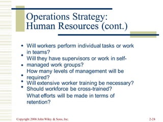 Human Resources (cont.)
Will workers perform individual tasks or work
in teams?
Will they have supervisors or work in self-
managed work groups?
How many levels of management will be
required?
Will extensive worker training be necessary?
Should workforce be cross-trained?
What efforts will be made in terms of
retention?






Copyright 2006 John Wiley & Sons, Inc. 2-24
Operations Strategy:
Human Resources (c
 
