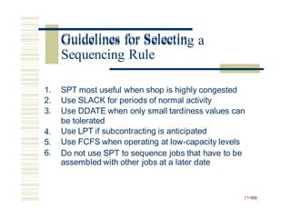 Guidelines for Selecting a
1.
2.
3.
SPT most useful when shop is highly congested
Use SLACK for periods of normal activity
Use DDATE when only small tardiness values can
be tolerated
Use LPT if subcontracting is anticipated
Use FCFS when operating at low-capacity levels
Do not use SPT to sequence jobs that have to be
assembled with other jobs at a later date
4.
5.
6.
17-900
Guidelines for Selectin
Sequencing Rule
 