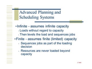 •Infinite - assumes infinite capacity
• Loads without regard to capacity
• Then levels the load and sequences jobs
•Finite - assumes finite (limited) capacity
• Sequences jobs as part of the loading
decision
• Resources are never loaded beyond
capacity
17-905
Advanced Planning and
Scheduling Systems
 