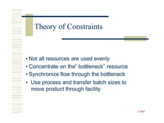 • Not all resources are used evenly
• Concentrate on the” bottleneck” resource
• Synchronize flow through the bottleneck
• Use process and transfer batch sizes to
move product through facility
17-907
Theory of Constraints
 