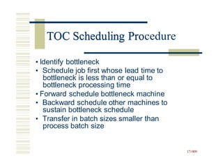 TOC Scheduling Procedure
• Identify bottleneck
• Schedule job first whose lead time to
bottleneck is less than or equal to
bottleneck processing time
• Forward schedule bottleneck machine
• Backward schedule other machines to
sustain bottleneck schedule
• Transfer in batch sizes smaller than
process batch size
17-909
TOC Scheduling Pro
 