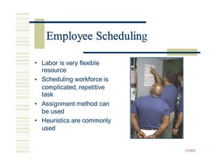 Employee Scheduling
• Labor is very flexible
resource
Scheduling workforce is
•
complicated, repetitive
task
Assignment method can
be used
Heuristics are commonly
used
•
•
17-913
Employee Schedulin
 