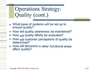 Quality (cont.)
What types of systems will be set up to
ensure quality?

How
How
How
will
will
will
quality awareness be maintained?
quality efforts be evaluated?


 customer perceptions of quality be
determined?
How will decisions
affect quality?
in other functional areas

Copyright 2006 John Wiley & Sons, Inc. 2-26
Operations Strategy:
 