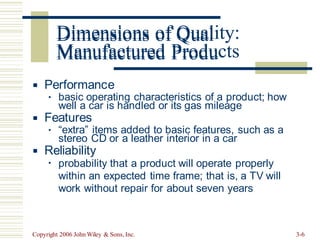 Dimensions of Quality:
Manufactured Products
Performance
▪
basic operating characteristics of a product; how
▪
well a car is handled or its gas mileage
Features
▪
“extra” items added to basic features, such as a
▪
stereo CD or a leather interior in a car
Reliability
▪
probability that a product will operate properly
within an expected time frame; that is, a TV will
work without repair for about seven years
▪
Copyright 2006 John Wiley & Sons, Inc. 3-6
Dimensions of Qual
Manufactured Produ
 