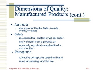 Dimensions of Quality:
Manufactured Products (cont.)
Aesthetics
▪
how a product looks, feels, sounds,
▪
smells, or tastes
Safety
▪
assurance that customerwill not suffer
injury or harm from a product; an
especially important consideration for
▪
automobiles
Perceptions
▪
subjective perceptions based on brand
name, advertising, and the like
▪
Copyright 2006 John Wiley & Sons, Inc. 3-8
Dimensions of Qualit
Manufactured Produ
 