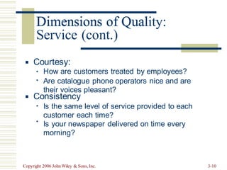 Dimensions of Quality:
Service (cont.)
Courtesy:
▪
How are customers treated by employees?
Are catalogue phone operators nice and are
their voices pleasant?
▪
▪
Consistency
▪
Is the same level of service provided to each
customer each time?
Is your newspaper delivered on time every
morning?
▪
▪
Copyright 2006 John Wiley & Sons, Inc. 3-10
Dimensions of Qual
 