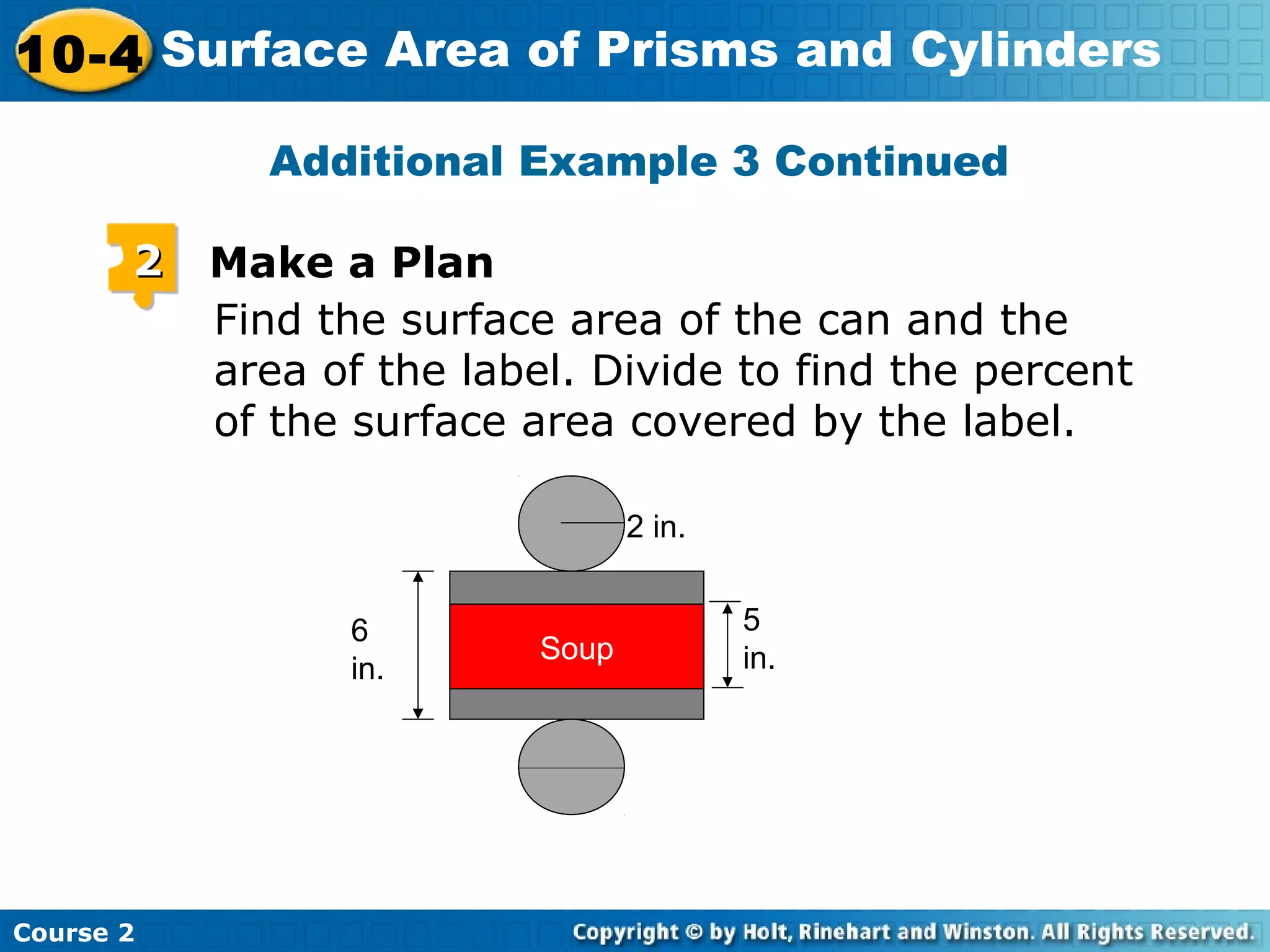 10-4 Surface Area of Prisms and Cylinders
Course 2
Additional Example 3 Continued
Find the surface area of the can and the
area of the label. Divide to find the percent
of the surface area covered by the label.
22 Make a Plan
Soup
6
in.
5
in.
2 in.
 