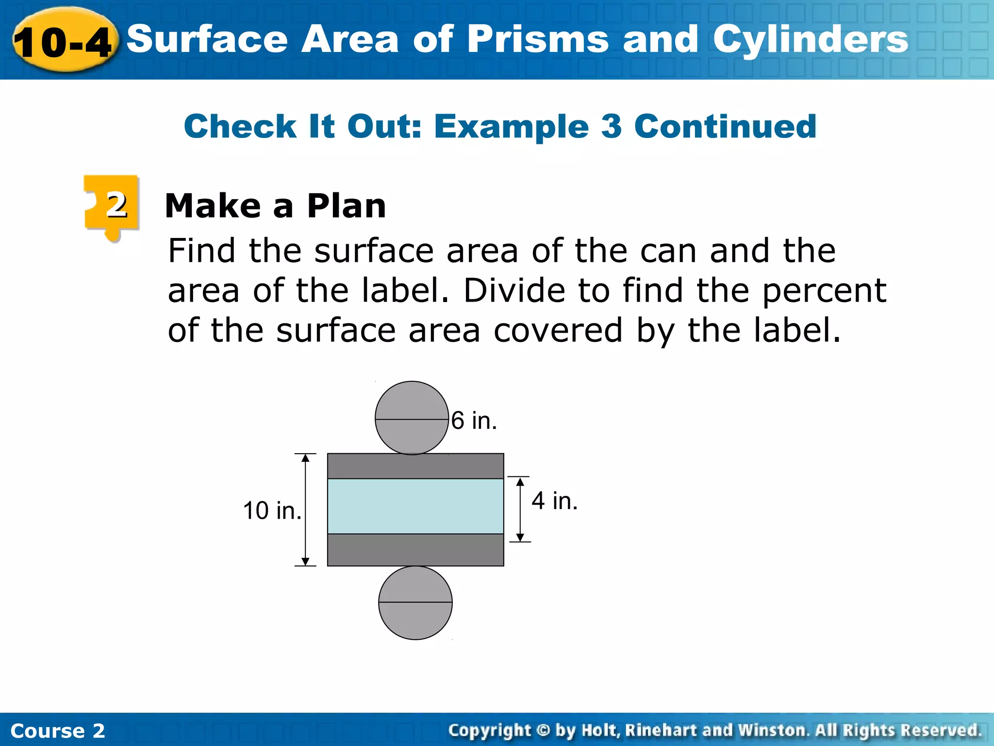 10-4 Surface Area of Prisms and Cylinders
Course 2
Check It Out: Example 3 Continued
Find the surface area of the can and the
area of the label. Divide to find the percent
of the surface area covered by the label.
22 Make a Plan
10 in. 4 in.
6 in.
 