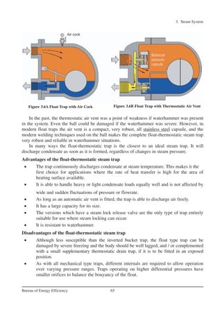 3. Steam System
65Bureau of Energy Efficiency
In the past, the thermostatic air vent was a point of weakness if waterhammer was present
in the system. Even the ball could be damaged if the waterhammer was severe. However, in
modern float traps the air vent is a compact, very robust, all stainless steel capsule, and the
modern welding techniques used on the ball makes the complete float-thermostatic steam trap
very robust and reliable in waterhammer situations.
In many ways the float-thermostatic trap is the closest to an ideal steam trap. It will
discharge condensate as soon as it is formed, regardless of changes in steam pressure.
Advantages of the float-thermostatic steam trap
• The trap continuously discharges condensate at steam temperature. This makes it the
first choice for applications where the rate of heat transfer is high for the area of
heating surface available.
• It is able to handle heavy or light condensate loads equally well and is not affected by
wide and sudden fluctuations of pressure or flowrate.
• As long as an automatic air vent is fitted, the trap is able to discharge air freely.
• It has a large capacity for its size.
• The versions which have a steam lock release valve are the only type of trap entirely
suitable for use where steam locking can occur.
• It is resistant to waterhammer.
Disadvantages of the float-thermostatic steam trap
• Although less susceptible than the inverted bucket trap, the float type trap can be
damaged by severe freezing and the body should be well lagged, and / or complemented
with a small supplementary thermostatic drain trap, if it is to be fitted in an exposed
position.
• As with all mechanical type traps, different internals are required to allow operation
over varying pressure ranges. Traps operating on higher differential pressures have
smaller orifices to balance the bouyancy of the float.
Figure 3.6A Float Trap with Air Cock Figure 3.6B Float Trap with Thermostatic Air Vent
Ch-03.qxd 2/23/2005 11:22 AM Page 65
 