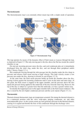 3. Steam System
66Bureau of Energy Efficiency
Thermodynamic
The thermodynamic trap is an extremely robust steam trap with a simple mode of operation.
The trap operates by means of the dynamic effect of flash steam as it passes through the trap,
as depicted in Figure 3.7. The only moving part is the disc above the flat face inside the control
chamber or cap.
On start-up, incoming pressure raises the disc, and cool condensate plus air is immediately
discharged from the inner ring, under the disc, and out through three peripheral outlets
(only 2 shown, Figure 3.7, i)
Hot condensate flowing through the inlet passage into the chamber under the disc drops in
pressure and releases flash steam moving at high velocity. This high velocity creates a low
pressure area under the disc, drawing it towards its seat (Figure 3.7, ii).
At the same time, the flash steam pressure builds up inside the chamber above the disc,
forcing it down against the incoming condensate until it seats on the inner and outer rings. At
this point, the flash steam is trapped in the upper chamber, and the pressure above the disc
equals the pressure being applied to the underside of the disc from the inner ring. However, the
top of the disc is subject to a greater force than the underside, as it has a greater surface area.
Eventually the trapped pressure in the upper chamber falls as the flash steam condenses. The
disc is raised by the now higher condensate pressure and the cycle repeats (Figure 3.7, iv).
Thermostatic
Thermal-element thermostatic traps are temperature actuated. On startup the thermal element is
in a contracted position with the valve wide-open, purging condensate, air, and other
noncondensable gases. As the system warms up, heat generates pressure in the thermal element,
causing it to expand and throttle the flow of hot condensate through the discharge valve.
Figure 3.7 Thermodynamic Trap
Ch-03.qxd 2/23/2005 11:22 AM Page 66
 