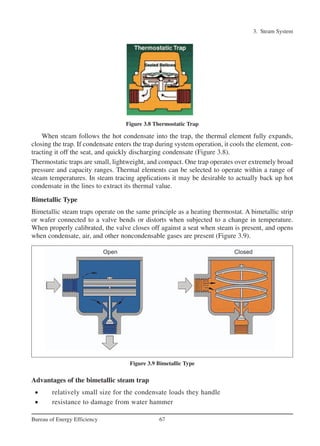 3. Steam System
67Bureau of Energy Efficiency
When steam follows the hot condensate into the trap, the thermal element fully expands,
closing the trap. If condensate enters the trap during system operation, it cools the element, con-
tracting it off the seat, and quickly discharging condensate (Figure 3.8).
Thermostatic traps are small, lightweight, and compact. One trap operates over extremely broad
pressure and capacity ranges. Thermal elements can be selected to operate within a range of
steam temperatures. In steam tracing applications it may be desirable to actually back up hot
condensate in the lines to extract its thermal value.
Bimetallic Type
Bimetallic steam traps operate on the same principle as a heating thermostat. A bimetallic strip
or wafer connected to a valve bends or distorts when subjected to a change in temperature.
When properly calibrated, the valve closes off against a seat when steam is present, and opens
when condensate, air, and other noncondensable gases are present (Figure 3.9).
Advantages of the bimetallic steam trap
• relatively small size for the condensate loads they handle
• resistance to damage from water hammer
Figure 3.9 Bimetallic Type
Figure 3.8 Thermostatic Trap
Ch-03.qxd 2/23/2005 11:22 AM Page 67
 