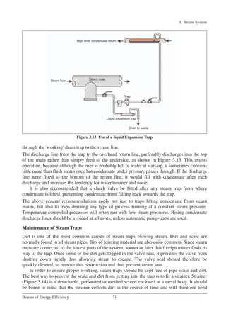 3. Steam System
71Bureau of Energy Efficiency
through the 'working' drain trap to the return line.
The discharge line from the trap to the overhead return line, preferably discharges into the top
of the main rather than simply feed to the underside, as shown in Figure 3.13. This assists
operation, because although the riser is probably full of water at start-up, it sometimes contains
little more than flash steam once hot condensate under pressure passes through. If the discharge
line were fitted to the bottom of the return line, it would fill with condensate after each
discharge and increase the tendency for waterhammer and noise.
It is also recommended that a check valve be fitted after any steam trap from where
condensate is lifted, preventing condensate from falling back towards the trap.
The above general recommendations apply not just to traps lifting condensate from steam
mains, but also to traps draining any type of process running at a constant steam pressure.
Temperature controlled processes will often run with low steam pressures. Rising condensate
discharge lines should be avoided at all costs, unless automatic pump-traps are used.
Maintenance of Steam Traps
Dirt is one of the most common causes of steam traps blowing steam. Dirt and scale are
normally found in all steam pipes. Bits of jointing material are also quite common. Since steam
traps are connected to the lowest parts of the system, sooner or later this foreign matter finds its
way to the trap. Once some of the dirt gets logged in the valve seat, it prevents the valve from
shutting down tightly thus allowing steam to escape. The valve seal should therefore be
quickly cleaned, to remove this obstruction and thus prevent steam loss.
In order to ensure proper working, steam traps should be kept free of pipe-scale and dirt.
The best way to prevent the scale and dirt from getting into the trap is to fit a strainer. Strainer
(Figure 3.14) is a detachable, perforated or meshed screen enclosed in a metal body. It should
be borne in mind that the strainer collects dirt in the course of time and will therefore need
Figure 3.13 Use of a liquid Expansion Trap
Ch-03.qxd 2/23/2005 11:22 AM Page 71
 
