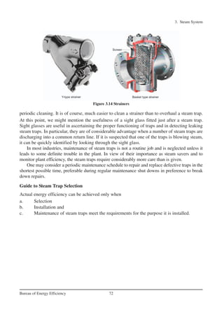3. Steam System
72Bureau of Energy Efficiency
periodic cleaning. It is of course, much easier to clean a strainer than to overhaul a steam trap.
At this point, we might mention the usefulness of a sight glass fitted just after a steam trap.
Sight glasses are useful in ascertaining the proper functioning of traps and in detecting leaking
steam traps. In particular, they are of considerable advantage when a number of steam traps are
discharging into a common return line. If it is suspected that one of the traps is blowing steam,
it can be quickly identified by looking through the sight glass.
In most industries, maintenance of steam traps is not a routine job and is neglected unless it
leads to some definite trouble in the plant. In view of their importance as steam savers and to
monitor plant efficiency, the steam traps require considerably more care than is given.
One may consider a periodic maintenance schedule to repair and replace defective traps in the
shortest possible time, preferable during regular maintenance shut downs in preference to break
down repairs.
Guide to Steam Trap Selection
Actual energy efficiency can be achieved only when
a. Selection
b. Installation and
c. Maintenance of steam traps meet the requirements for the purpose it is installed.
Figure 3.14 Strainers
Ch-03.qxd 2/23/2005 11:22 AM Page 72
 