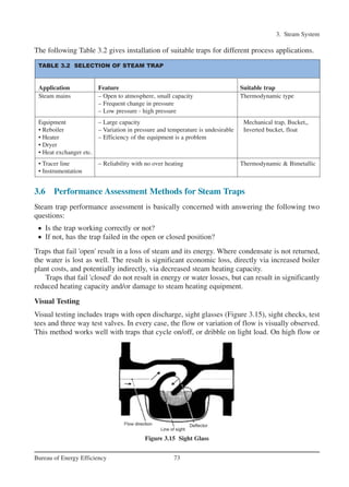 3. Steam System
73Bureau of Energy Efficiency
The following Table 3.2 gives installation of suitable traps for different process applications.
3.6 Performance Assessment Methods for Steam Traps
Steam trap performance assessment is basically concerned with answering the following two
questions:
• Is the trap working correctly or not?
• If not, has the trap failed in the open or closed position?
Traps that fail 'open' result in a loss of steam and its energy. Where condensate is not returned,
the water is lost as well. The result is significant economic loss, directly via increased boiler
plant costs, and potentially indirectly, via decreased steam heating capacity.
Traps that fail 'closed' do not result in energy or water losses, but can result in significantly
reduced heating capacity and/or damage to steam heating equipment.
Visual Testing
Visual testing includes traps with open discharge, sight glasses (Figure 3.15), sight checks, test
tees and three way test valves. In every case, the flow or variation of flow is visually observed.
This method works well with traps that cycle on/off, or dribble on light load. On high flow or
Figure 3.15 Sight Glass
TABLE 3.2 SELECTION OF STEAM TRAP
Application Feature Suitable trap
Steam mains – Open to atmosphere, small capacity Thermodynamic type
– Frequent change in pressure
– Low pressure - high pressure
Equipment – Large capacity Mechanical trap, Bucket,,
• Reboiler – Variation in pressure and temperature is undesirable Inverted bucket, float
• Heater – Efficiency of the equipment is a problem
• Dryer
• Heat exchanger etc.
• Tracer line – Reliability with no over heating Thermodynamic & Bimetallic
• Instrumentation
Ch-03.qxd 2/23/2005 11:22 AM Page 73
 