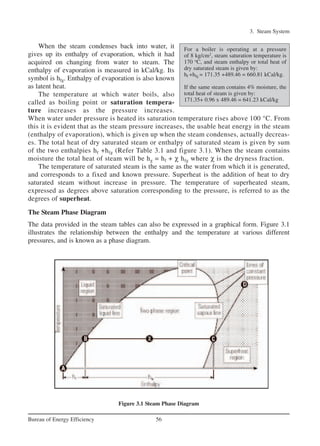 3. Steam System
56Bureau of Energy Efficiency
When the steam condenses back into water, it
gives up its enthalpy of evaporation, which it had
acquired on changing from water to steam. The
enthalpy of evaporation is measured in kCal/kg. Its
symbol is hfg. Enthalpy of evaporation is also known
as latent heat.
The temperature at which water boils, also
called as boiling point or saturation tempera-
ture increases as the pressure increases.
When water under pressure is heated its saturation temperature rises above 100 °C. From
this it is evident that as the steam pressure increases, the usable heat energy in the steam
(enthalpy of evaporation), which is given up when the steam condenses, actually decreas-
es. The total heat of dry saturated steam or enthalpy of saturated steam is given by sum
of the two enthalpies hf +hfg (Refer Table 3.1 and figure 3.1). When the steam contains
moisture the total heat of steam will be hg = hf + χ hfg where χ is the dryness fraction.
The temperature of saturated steam is the same as the water from which it is generated,
and corresponds to a fixed and known pressure. Superheat is the addition of heat to dry
saturated steam without increase in pressure. The temperature of superheated steam,
expressed as degrees above saturation corresponding to the pressure, is referred to as the
degrees of superheat.
The Steam Phase Diagram
The data provided in the steam tables can also be expressed in a graphical form. Figure 3.1
illustrates the relationship between the enthalpy and the temperature at various different
pressures, and is known as a phase diagram.
Figure 3.1 Steam Phase Diagram
For a boiler is operating at a pressure
of 8 kg/cm2
, steam saturation temperature is
170 o
C, and steam enthalpy or total heat of
dry saturated steam is given by:
hf +hfg = 171.35 +489.46 = 660.81 kCal/kg.
If the same steam contains 4% moisture, the
total heat of steam is given by:
171.35+ 0.96 x 489.46 = 641.23 kCal/kg
Ch-03.qxd 2/23/2005 11:22 AM Page 56
 