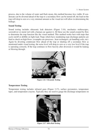 3. Steam System
74Bureau of Energy Efficiency
process, due to the volume of water and flash steam, this method becomes less viable. If con-
densate can be diverted ahead of the trap or a secondary flow can be turned off, the load on the
trap will drop to zero or a very minimal amount so the visual test will allow in determining the
leakage.
Sound Testing
Sound testing includes ultrasonic leak detectors (Figure 3.16), mechanics stethoscopes,
screwdriver or metal rod with a human ear against it. All these use the sound created by flow
to determine the trap function like the visual method. This method works best with traps that
cycle on/off or dribble on light load. Traps which have modulating type discharge patterns are
hard to check on high flows. (examples are processes , heat exchangers, air handling coils, etc).
Again by diverting condensate flow ahead of the trap or shutting off a secondary flow as
mentioned under visual testing, the noise level will drop to zero or a very low level if the trap
is operating correctly. If the trap continues to flow heavily after diversion it would be leaking
or blowing through.
Temperature Testing
Temperature testing includes infrared guns (Figure 3.17), surface pyrometers, temperature
tapes, and temperature crayons. Typically they are used to gauge the discharge temperature on
Figure 3.16 Ultrasonic Testing
Figure 3.17 Infra Red Testing
Ch-03.qxd 2/23/2005 11:22 AM Page 74
 