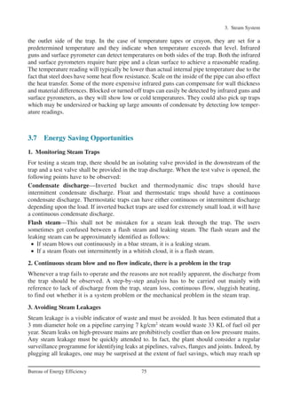 3. Steam System
75Bureau of Energy Efficiency
the outlet side of the trap. In the case of temperature tapes or crayon, they are set for a
predetermined temperature and they indicate when temperature exceeds that level. Infrared
guns and surface pyrometer can detect temperatures on both sides of the trap. Both the infrared
and surface pyrometers require bare pipe and a clean surface to achieve a reasonable reading.
The temperature reading will typically be lower than actual internal pipe temperature due to the
fact that steel does have some heat flow resistance. Scale on the inside of the pipe can also effect
the heat transfer. Some of the more expensive infrared guns can compensate for wall thickness
and material differences. Blocked or turned off traps can easily be detected by infrared guns and
surface pyrometers, as they will show low or cold temperatures. They could also pick up traps
which may be undersized or backing up large amounts of condensate by detecting low temper-
ature readings.
3.7 Energy Saving Opportunities
1. Monitoring Steam Traps
For testing a steam trap, there should be an isolating valve provided in the downstream of the
trap and a test valve shall be provided in the trap discharge. When the test valve is opened, the
following points have to be observed:
Condensate discharge––Inverted bucket and thermodynamic disc traps should have
intermittent condensate discharge. Float and thermostatic traps should have a continuous
condensate discharge. Thermostatic traps can have either continuous or intermittent discharge
depending upon the load. If inverted bucket traps are used for extremely small load, it will have
a continuous condensate discharge.
Flash steam––This shall not be mistaken for a steam leak through the trap. The users
sometimes get confused between a flash steam and leaking steam. The flash steam and the
leaking steam can be approximately identified as follows:
• If steam blows out continuously in a blue stream, it is a leaking steam.
• If a steam floats out intermittently in a whitish cloud, it is a flash steam.
2. Continuous steam blow and no flow indicate, there is a problem in the trap
Whenever a trap fails to operate and the reasons are not readily apparent, the discharge from
the trap should be observed. A step-by-step analysis has to be carried out mainly with
reference to lack of discharge from the trap, steam loss, continuous flow, sluggish heating,
to find out whether it is a system problem or the mechanical problem in the steam trap.
3. Avoiding Steam Leakages
Steam leakage is a visible indicator of waste and must be avoided. It has been estimated that a
3 mm diameter hole on a pipeline carrying 7 kg/cm2
steam would waste 33 KL of fuel oil per
year. Steam leaks on high-pressure mains are prohibitively costlier than on low pressure mains.
Any steam leakage must be quickly attended to. In fact, the plant should consider a regular
surveillance programme for identifying leaks at pipelines, valves, flanges and joints. Indeed, by
plugging all leakages, one may be surprised at the extent of fuel savings, which may reach up
Ch-03.qxd 2/23/2005 11:22 AM Page 75
 