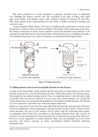 The steam produced in a boiler designed to generate saturated steam is inherently
wet. Although the dryness fraction will vary according to the type of boiler, most shell
type steam boilers will produce steam with a dryness fraction of between 95 and 98%.
The water content of the steam produced by the boiler is further increased if priming and
carryover occur.
A steam separator (Refer Figure 3.19) may be installed on the steam main as well as on the
branch lines to reduce wetness in steam and improve the quality of the steam going to the units.
By change of direction of steam, steam seperators causes the entrained water particles to be
separated out and delivered to a point where they can be drained away as condensate through a
conventional steam trap. A few types of separators are illustrated in the Figure below.
5. Utilising Steam at the Lowest Acceptable Pressure for the Process
A study of the steam tables would indicate that the latent heat in steam reduces as the steam
pressure increases.It is only the latent heat of steam, which takes part in the heating process
when applied to an indirect heating system. Thus, it is important that its value be kept as high
as possible. This can only be achieved if we go in for lower steam pressures. As a guide, the
steam should always be generated and distributed at the highest possible pressure, but utilized
at as low a pressure as possible since it then has higher latent heat.
However, it may also be seen from the steam tables that the lower the steam pressure, the lower
will be its temperature. Since temperature is the driving force for the transfer of heat at lower
steam pressures, the rate of heat transfer will be slower and the processing time greater.
In equipment where fixed losses are high (e.g. big drying cylinders), there may even be an
increase in steam consumption at lower pressures due to increased processing time. There are,
however, several equipment in certain industries where one can profitably go in for lower
pressures and realize economy in steam consumption without materially affecting
production time.
3. Steam System
77Bureau of Energy Efficiency
Figure 3.19 Steam Seperators
A cyclonic type separator A coalescence type separator
Ch-03.qxd 2/23/2005 11:22 AM Page 77
 