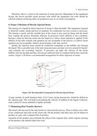 Therefore, there is a limit to the reduction of steam pressure. Depending on the equipment
design, the lowest possible steam pressure with which the equipment can work should be
selected without sacrificing either on production time or on steam consumption.
6. Proper Utilization of Directly Injected Steam
The heating of a liquid by direct injection of steam is often desirable. The equipment required
is relatively simple, cheap and easy to maintain. No condensate recovery system is necessary.
The heating is quick, and the sensible heat of the steam is also used up along with the latent
heat, making the process thermally efficient. In processes where dilution is not a problem,
heating is done by blowing steam into the liquid (i.e.) direct steam injection is applied. If the
dilution of the tank contents and agitation are not acceptable in the process (i.e.)direct steam
agitation are not acceptable, indirect steam heating is the only answer.
Ideally, the injected steam should be condensed completely as the bubbles rise through
the liquid. This is possible only if the inlet steam pressures are kept very low-around 0.5 kg/cm2
-and certainly not exceeding 1kg/cm2
. If pressures are high, the velocity of the steam
bubbles will also be high and they will not get sufficient time to condense before they reach the
surface. Figure 3.20 shows a recommended arrangement for direct injection of steam.
A large number of small diameter holes (2 to 5 mm), facing downwards, should be drilled on
the separate pipe. This will help in dissipating the velocity of bubbles in the liquid. A thermo-
static control of steam admitted is highly desirable.
7. Minimising Heat Transfer Barriers
The metal wall may not be the only barrier in a heat transfer process. There is likely to be a film
of air, condensate and scale on the steam side. On the product side there may also be baked-on
product or scale, and a stagnant film of product.
Agitation of the product may eliminate the effect of the stagnant film, whilst regular cleaning
on the product side should reduce the scale.
3. Steam System
78Bureau of Energy Efficiency
Figure 3.20 Recommended Arrangement for Directly Injected Steam
Ch-03.qxd 2/23/2005 11:22 AM Page 78
 