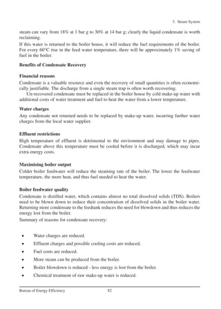 steam can vary from 18% at 1 bar g to 30% at 14 bar g; clearly the liquid condensate is worth
reclaiming.
If this water is returned to the boiler house, it will reduce the fuel requirements of the boiler.
For every 60°C rise in the feed water temperature, there will be approximately 1% saving of
fuel in the boiler.
Benefits of Condensate Recovery
Financial reasons
Condensate is a valuable resource and even the recovery of small quantities is often economi-
cally justifiable. The discharge from a single steam trap is often worth recovering.
Un-recovered condensate must be replaced in the boiler house by cold make-up water with
additional costs of water treatment and fuel to heat the water from a lower temperature.
Water charges
Any condensate not returned needs to be replaced by make-up water, incurring further water
charges from the local water supplier.
Effluent restrictions
High temperature of effluent is detrimental to the environment and may damage to pipes.
Condensate above this temperature must be cooled before it is discharged, which may incur
extra energy costs.
Maximising boiler output
Colder boiler feedwater will reduce the steaming rate of the boiler. The lower the feedwater
temperature, the more heat, and thus fuel needed to heat the water.
Boiler feedwater quality
Condensate is distilled water, which contains almost no total dissolved solids (TDS). Boilers
need to be blown down to reduce their concentration of dissolved solids in the boiler water.
Returning more condensate to the feedtank reduces the need for blowdown and thus reduces the
energy lost from the boiler.
Summary of reasons for condensate recovery:
• Water charges are reduced.
• Effluent charges and possible cooling costs are reduced.
• Fuel costs are reduced.
• More steam can be produced from the boiler.
• Boiler blowdown is reduced - less energy is lost from the boiler.
• Chemical treatment of raw make-up water is reduced.
3. Steam System
82Bureau of Energy Efficiency
Ch-03.qxd 2/23/2005 11:22 AM Page 82
 