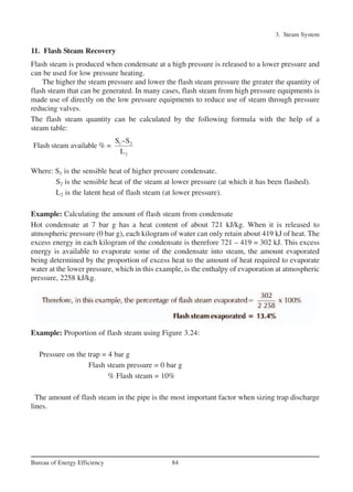 11. Flash Steam Recovery
Flash steam is produced when condensate at a high pressure is released to a lower pressure and
can be used for low pressure heating.
The higher the steam pressure and lower the flash steam pressure the greater the quantity of
flash steam that can be generated. In many cases, flash steam from high pressure equipments is
made use of directly on the low pressure equipments to reduce use of steam through pressure
reducing valves.
The flash steam quantity can be calculated by the following formula with the help of a
steam table:
Where: S1 is the sensible heat of higher pressure condensate.
S2 is the sensible heat of the steam at lower pressure (at which it has been flashed).
L2 is the latent heat of flash steam (at lower pressure).
Example: Calculating the amount of flash steam from condensate
Hot condensate at 7 bar g has a heat content of about 721 kJ/kg. When it is released to
atmospheric pressure (0 bar g), each kilogram of water can only retain about 419 kJ of heat. The
excess energy in each kilogram of the condensate is therefore 721 – 419 = 302 kJ. This excess
energy is available to evaporate some of the condensate into steam, the amount evaporated
being determined by the proportion of excess heat to the amount of heat required to evaporate
water at the lower pressure, which in this example, is the enthalpy of evaporation at atmospheric
pressure, 2258 kJ/kg.
Example: Proportion of flash steam using Figure 3.24:
Pressure on the trap = 4 bar g
Flash steam pressure = 0 bar g
% Flash steam = 10%
The amount of flash steam in the pipe is the most important factor when sizing trap discharge
lines.
3. Steam System
84Bureau of Energy Efficiency
1 2
2
S –S
Flash steam available % =
L
Ch-03.qxd 2/23/2005 11:22 AM Page 84
 