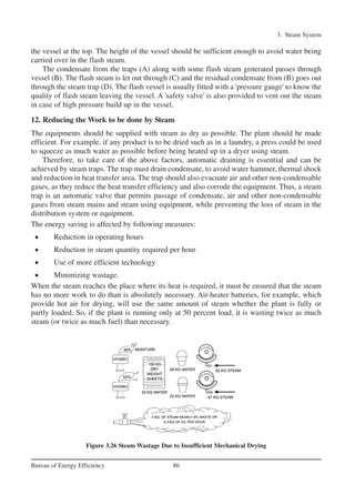 the vessel at the top. The height of the vessel should be sufficient enough to avoid water being
carried over in the flash steam.
The condensate from the traps (A) along with some flash steam generated passes through
vessel (B). The flash steam is let out through (C) and the residual condensate from (B) goes out
through the steam trap (D). The flash vessel is usually fitted with a 'pressure gauge' to know the
quality of flash steam leaving the vessel. A 'safety valve' is also provided to vent out the steam
in case of high pressure build up in the vessel.
12. Reducing the Work to be done by Steam
The equipments should be supplied with steam as dry as possible. The plant should be made
efficient. For example, if any product is to be dried such as in a laundry, a press could be used
to squeeze as much water as possible before being heated up in a dryer using steam.
Therefore, to take care of the above factors, automatic draining is essential and can be
achieved by steam traps. The trap must drain condensate, to avoid water hammer, thermal shock
and reduction in heat transfer area. The trap should also evacuate air and other non-condensable
gases, as they reduce the heat transfer efficiency and also corrode the equipment. Thus, a steam
trap is an automatic valve that permits passage of condensate, air and other non-condensable
gases from steam mains and steam using equipment, while preventing the loss of steam in the
distribution system or equipment.
The energy saving is affected by following measures:
• Reduction in operating hours
• Reduction in steam quantity required per hour
• Use of more efficient technology
• Minimizing wastage.
When the steam reaches the place where its heat is required, it must be ensured that the steam
has no more work to do than is absolutely necessary. Air-heater batteries, for example, which
provide hot air for drying, will use the same amount of steam whether the plant is fully or
partly loaded. So, if the plant is running only at 50 percent load, it is wasting twice as much
steam (or twice as much fuel) than necessary.
3. Steam System
86Bureau of Energy Efficiency
Figure 3.26 Steam Wastage Due to Insufficient Mechanical Drying
Ch-03.qxd 2/23/2005 11:22 AM Page 86
 