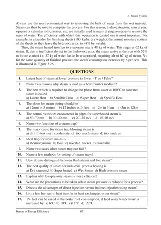 Always use the most economical way to removing the bulk of water from the wet material.
Steam can then be used to complete the process. For this reason, hydro-extractors, spin dryers,
squeeze or calendar rolls, presses, etc. are initially used in many drying processes to remove the
mass of water. The efficiency with which this operation is carried out is most important. For
example, in a laundry for finishing sheets (100 kg/hr. dry weight), the normal moisture content
of the sheets as they leave the hydroextractor, is 48% by weight.
Thus, the steam heated iron has to evaporate nearly 48 kg of water. This requires 62 kg of
steam. If, due to inefficient drying in the hydro-extractor, the steam arrive at the iron with 52%
moisture content i.e. 52 kg of water has to be evaporated, requiring about 67 kg of steam. So,
for the same quantity of finished product, the steam consumption increases by 8 per cent. This
is illustrated in Figure 3.26.
3. Steam System
87Bureau of Energy Efficiency
QUESTIONS
1. Latent heat of steam at lower pressure is lower - True / False?
2. Name two reasons why steam is used as a heat transfer medium?
3. The heat which is required to change the phase from water at 100°C to saturated
steam is called
a) Latent Heat b) Sensible Heat c) Super Heat d) Specific Heat
4. The slope for steam piping should be
a) 12mm in 3 metres b) 12 inches in 3 feet c) 12m in 3 km d) 3m in 12km
5. The normal velocities encountered in pipes for superheated steam is
a) 50–70 m/s b) 30–40 m/s c) 20–25 m/s d) 15–20 m/s
6. Name two functions of a steam trap?
7. The major cause for steam trap blowing steam is
a) dirt b) too much condensate c) too much steam d) too much air
8. Ideal trap for steam mains is
a) thermodynamic b) float c) inverted bucket d) bimetallic
9. Name two cases when steam trap can fail?
10. Name a few methods for testing of steam traps?
11. How do you distinguish between flash steam and live steam?
12. The best quality of steam for industrial process heating is
a) Dry saturated b) Super heated c) Wet Steam d) High pressure steam
13. Explain why low-pressure steam is more efficient?
14. What are the precautions to be taken while steam pressure is reduced for a process?
15. Discuss the advantages of direct injection versus indirect injection using steam?
16. List a few barriers to heat transfer in heat exchangers using steam?
17. 1% fuel can be saved in the boiler fuel consumption, if feed water temperature is
increased by a) 6°C b) 10°C c)12°C d) 22°C
Ch-03.qxd 2/23/2005 11:22 AM Page 87
 