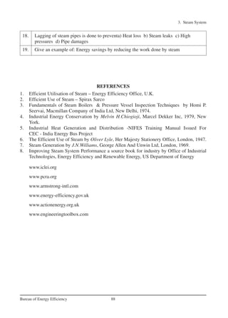 3. Steam System
88Bureau of Energy Efficiency
REFERENCES
1. Efficient Utilisation of Steam – Energy Efficiency Office, U.K.
2. Efficient Use of Steam – Spirax Sarco
3. Fundamentals of Steam Boilers & Pressure Vessel Inspection Techniques by Homi P.
Seervai, Macmillan Company of India Ltd, New Delhi, 1974.
4. Industrial Energy Conservation by Melvin H.Chiogioji, Marcel Dekker Inc, 1979, New
York.
5. Industrial Heat Generation and Distribution -NIFES Training Manual Issued For
CEC - India Energy Bus Project
6. The Efficient Use of Steam by Oliver Lyle, Her Majesty Stationery Office, London, 1947.
7. Steam Generation by J.N.Williams, George Allen And Unwin Ltd, London, 1969.
8. Improving Steam System Performance a source book for industry by Office of Industrial
Technologies, Energy Efficiency and Renewable Energy, US Department of Energy
www.iclei.org
www.pcra.org
www.armstrong-intl.com
www.energy-efficiency.gov.uk
www.actionenergy.org.uk
www.engineeringtoolbox.com
18. Lagging of steam pipes is done to preventa) Heat loss b) Steam leaks c) High
pressures d) Pipe damages
19. Give an example of: Energy savings by reducing the work done by steam
Ch-03.qxd 2/23/2005 11:22 AM Page 88
 