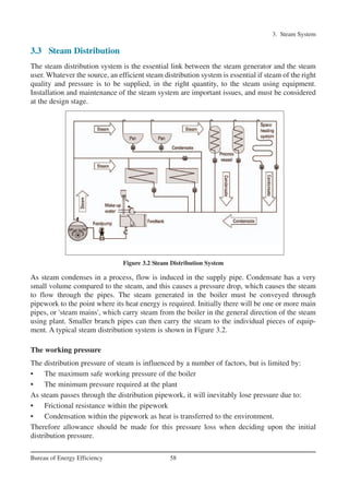 3. Steam System
58Bureau of Energy Efficiency
3.3 Steam Distribution
The steam distribution system is the essential link between the steam generator and the steam
user. Whatever the source, an efficient steam distribution system is essential if steam of the right
quality and pressure is to be supplied, in the right quantity, to the steam using equipment.
Installation and maintenance of the steam system are important issues, and must be considered
at the design stage.
Figure 3.2 Steam Distribution System
As steam condenses in a process, flow is induced in the supply pipe. Condensate has a very
small volume compared to the steam, and this causes a pressure drop, which causes the steam
to flow through the pipes. The steam generated in the boiler must be conveyed through
pipework to the point where its heat energy is required. Initially there will be one or more main
pipes, or 'steam mains', which carry steam from the boiler in the general direction of the steam
using plant. Smaller branch pipes can then carry the steam to the individual pieces of equip-
ment. A typical steam distribution system is shown in Figure 3.2.
The working pressure
The distribution pressure of steam is influenced by a number of factors, but is limited by:
• The maximum safe working pressure of the boiler
• The minimum pressure required at the plant
As steam passes through the distribution pipework, it will inevitably lose pressure due to:
• Frictional resistance within the pipework
• Condensation within the pipework as heat is transferred to the environment.
Therefore allowance should be made for this pressure loss when deciding upon the initial
distribution pressure.
Ch-03.qxd 2/23/2005 11:22 AM Page 58
 
