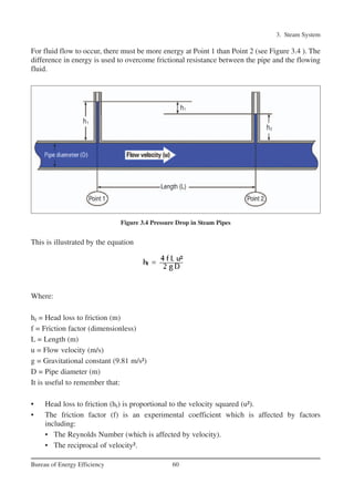 3. Steam System
60Bureau of Energy Efficiency
For fluid flow to occur, there must be more energy at Point 1 than Point 2 (see Figure 3.4 ). The
difference in energy is used to overcome frictional resistance between the pipe and the flowing
fluid.
This is illustrated by the equation
Where:
hf = Head loss to friction (m)
f = Friction factor (dimensionless)
L = Length (m)
u = Flow velocity (m/s)
g = Gravitational constant (9.81 m/s²)
D = Pipe diameter (m)
It is useful to remember that:
• Head loss to friction (hf) is proportional to the velocity squared (u²).
• The friction factor (f) is an experimental coefficient which is affected by factors
including:
• The Reynolds Number (which is affected by velocity).
• The reciprocal of velocity².
Figure 3.4 Pressure Drop in Steam Pipes
Ch-03.qxd 2/23/2005 11:22 AM Page 60
 