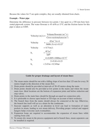 3. Steam System
61Bureau of Energy Efficiency
Because the values for 'f' are quite complex, they are usually obtained from charts.
Example - Water pipe
Determine the difference in pressure between two points 1 km apart in a 150 mm bore hori-
zontal pipework system. The water flowrate is 45 m³/h at 15°C and the friction factor for this
pipe is taken as 0.005.
3
2
3
2
2
f
2
f
f
Volumeflowrate(m s)
Velocity(m s)=
Crosssectionalarea (m )
45m h 4
Velocity =
3600s h 0.15
Velocity = 0.71m s
4f Lu
h
2gD
4 0.005 1000m 0.71
h
2 9.81 0.15
h 3.43m 0.34bar
π
×
× ×
=
× × ×
=
× ×
= ≈
Guide for proper drainage and layout of steam lines:
1. The steam mains should be run with a falling slope of not less that 125 mm for every 30
metres length in the direction of the steam flow.
2. Drain points should be provided at intervals of 30–45 metres along the main.
3. Drain points should also be provided at low points in the mains and where the steam
main rises. Ideal locations are the bottom of expansion joints and before reduction and
stop valves.
4. Drain points in the main lines should be through an equal tee connection only.
5. It is preferable to choose open bucket or TD traps on account of their resilience.
6. The branch lines from the mains should always be connected at the top. Otherwise,
the branch line itself will act as a drain for the condensate.
7. Insecure supports as well as an alteration in level can lead to formation of water
pockets in steam, leading to wet steam delivery. Providing proper vertical and support
hangers helps overcome such eventualities.
8. Expansion loops are required to accommodate the expansion of steam lines while
starting from cold.
9. To ensure dry steam in the process equipment and in branch lines, steam separators can
be installed as required.
Ch-03.qxd 2/23/2005 11:22 AM Page 61
 