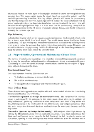 3. Steam System
62Bureau of Energy Efficiency
In practice whether for water pipes or steam pipes, a balance is drawn between pipe size and
pressure loss. The steam piping should be sized, based on permissible velocity and the
available pressure drop in the line. Selecting a higher pipe size will reduce the pressure drop
and thus the energy cost. However, higher pipe size will increase the initial installation cost. By
use of smaller pipe size, even though the installation cost can be reduced, the energy cost will
increase due to higher-pressure drop. It is to be noted that the pressure drop change will be
inversely proportional to the 5th power of diameter change. Hence, care should be taken in
selecting the optimum pipe size.
Pipe Redundancy
All redundant (piping which are no longer needed) pipelines must be eliminated, which could
be, at times, upto 10–15 % of total length. This could reduce steam distribution losses
significantly. The pipe routing shall be made for transmission of steam in the shortest possible
way, so as to reduce the pressure drop in the system, thus saving the energy. However, care
should be taken that, the pipe routing shall be flexible enough to take thermal expansion and to
keep the terminal point loads, within the allowable limit.
3.5 Proper Selection, Operation and Maintenance of Steam Traps
The purpose of installing the steam traps is to obtain fast heating of the product and equipment
by keeping the steam lines and equipment free of condensate, air and non-condensable gases.
A steam trap is a valve device that discharges condensate and air from the line or piece of equip-
ment without discharging the steam.
Functions of Steam Traps
The three important functions of steam traps are:
• To discharge condensate as soon as it is formed.
• Not to allow steam to escape.
• To be capable of discharging air and other incondensible gases.
Types of Steam Traps
There are three basic types of steam trap into which all variations fall, all three are classified by
International Standard ISO 6704:1982.
Thermostatic (operated by changes in fluid temperature) - The temperature of saturated
steam is determined by its pressure. In the steam space, steam gives up its enthalpy of
evaporation (heat), producing condensate at steam temperature. As a result of any further heat
loss, the temperature of the condensate will fall. A thermostatic trap will pass condensate when
this lower temperature is sensed. As steam reaches the trap, the temperature increases and the
trap closes.
Mechanical (operated by changes in fluid density) - This range of steam traps operates by
sensing the difference in density between steam and condensate. These steam traps include 'ball
float traps' and 'inverted bucket traps'. In the 'ball float trap', the ball rises in the presence of
condensate, opening a valve which passes the denser condensate. With the 'inverted bucket
Ch-03.qxd 2/23/2005 11:22 AM Page 62
 