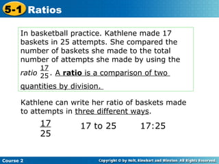 In basketball practice. Kathlene made 17  baskets in 25 attempts. She compared the number of baskets she made to the total number of attempts she made by using the  ratio  .  A  ratio  is a comparison of two  quantities by division.  17 25 Kathlene can write her ratio of baskets made to attempts in  three different ways . 17 25 17 to 25 17:25 Course 2 5-1 Ratios 