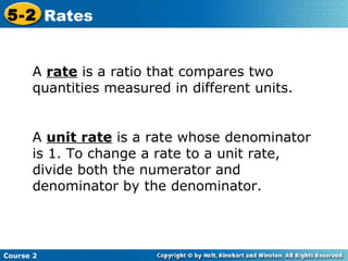 A  rate  is a ratio that compares two quantities measured in different units.  A  unit rate  is a rate whose denominator is 1. To change a rate to a unit rate, divide both the numerator and denominator by the denominator. Course 2 5-2 Rates 