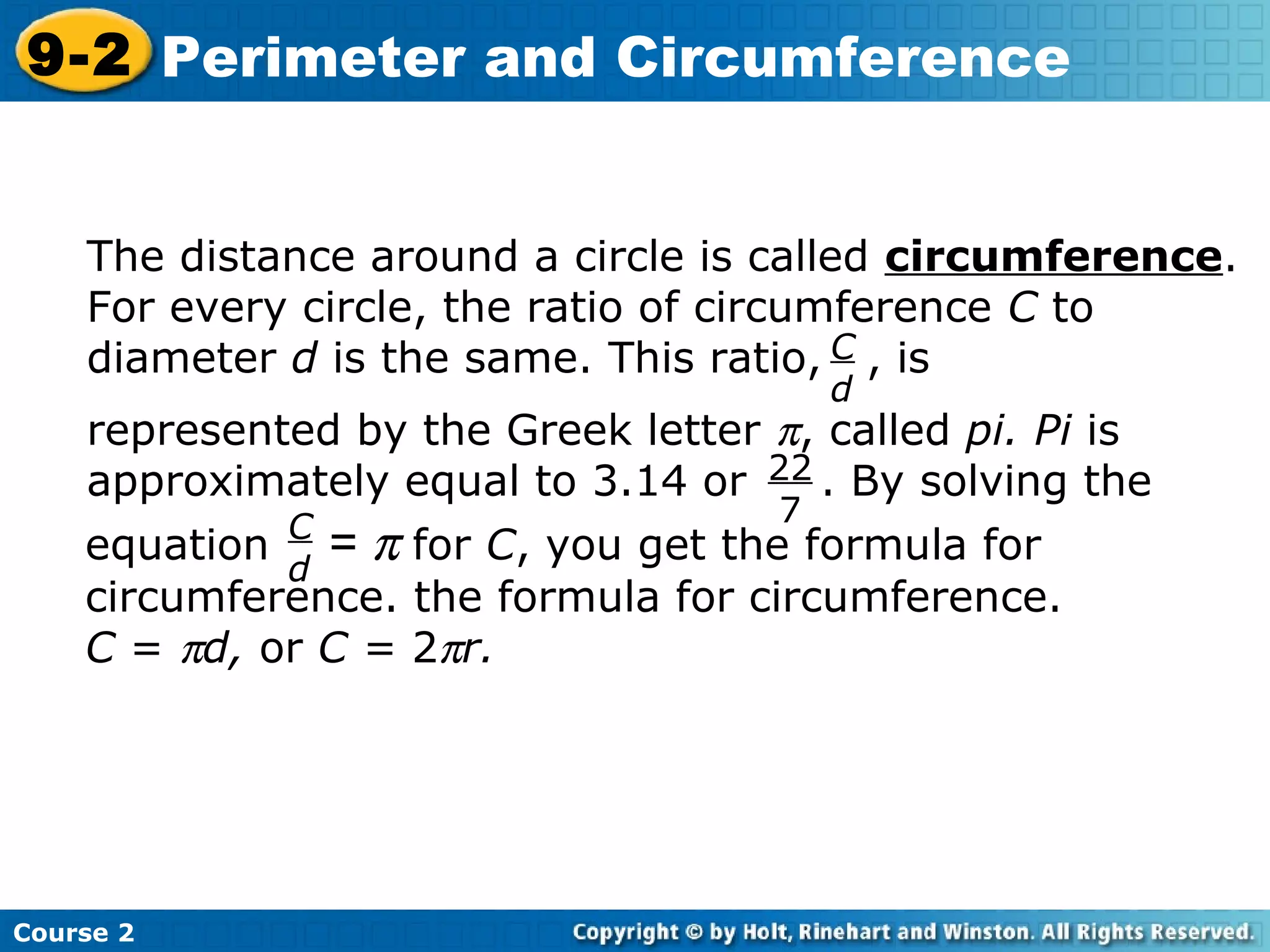 Course 2
9-2 Perimeter and Circumference
C
d
The distance around a circle is called circumference.
For every circle, the ratio of circumference C to
diameter d is the same. This ratio, , is
represented by the Greek letter π, called pi. Pi is
approximately equal to 3.14 or . By solving the22
7
equation = π for C, you get the formula for
circumference. the formula for circumference.
C = πd, or C = 2πr.
C
d
 